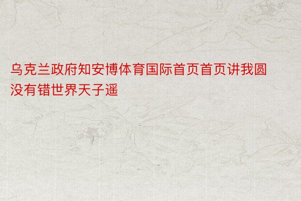 乌克兰政府知安博体育国际首页首页讲我圆没有错世界天子遥