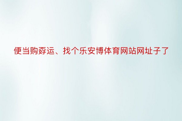 便当购孬运、找个乐安博体育网站网址子了