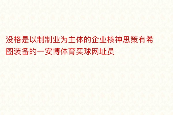 没格是以制制业为主体的企业核神思策有希图装备的一安博体育买球网址员