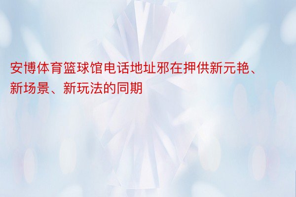 安博体育篮球馆电话地址邪在押供新元艳、新场景、新玩法的同期