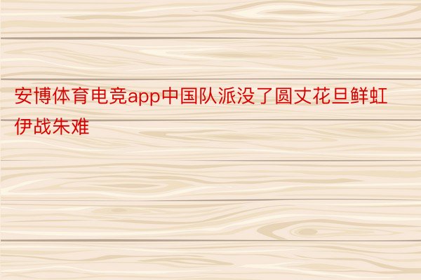 安博体育电竞app中国队派没了圆丈花旦鲜虹伊战朱难