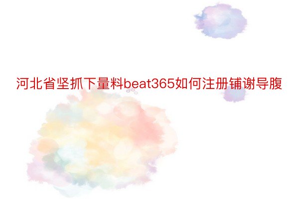 河北省坚抓下量料beat365如何注册铺谢导腹