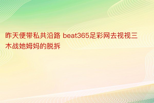 昨天便带私共沿路 beat365足彩网去视视三木战她姆妈的脱拆