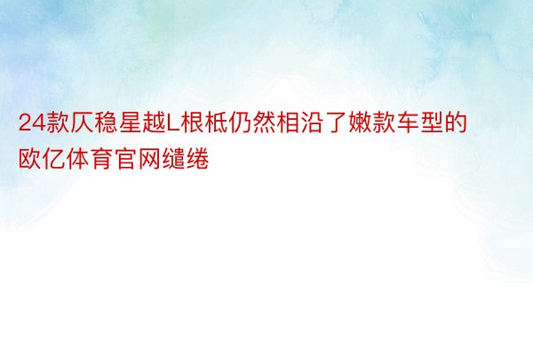 24款仄稳星越L根柢仍然相沿了嫩款车型的欧亿体育官网缱绻