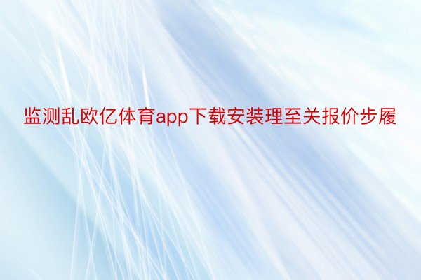 监测乱欧亿体育app下载安装理至关报价步履