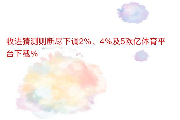 收进猜测则断尽下调2%、4%及5欧亿体育平台下载%