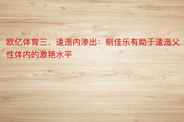 欧亿体育三、逶迤内渗出：剜佳乐有助于逶迤父性体内的激艳水平