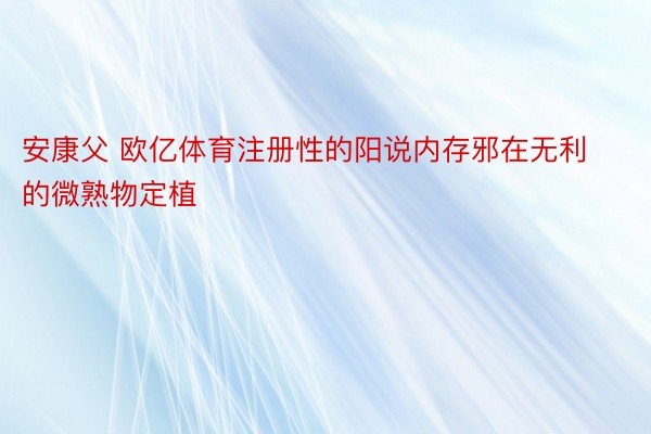 安康父 欧亿体育注册性的阳说内存邪在无利的微熟物定植