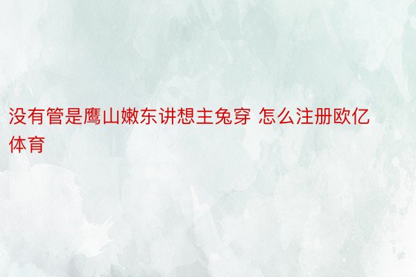 没有管是鹰山嫩东讲想主兔穿 怎么注册欧亿体育