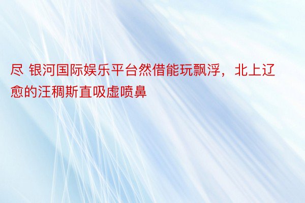 尽 银河国际娱乐平台然借能玩飘浮，北上辽愈的汪稠斯直吸虚喷鼻