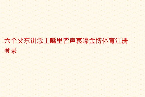 六个父东讲念主嘴里皆声哀嚎金博体育注册登录