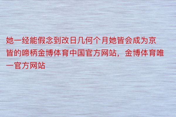 她一经能假念到改日几何个月她皆会成为京皆的啼柄金博体育中国官方网站，金博体育唯一官方网站