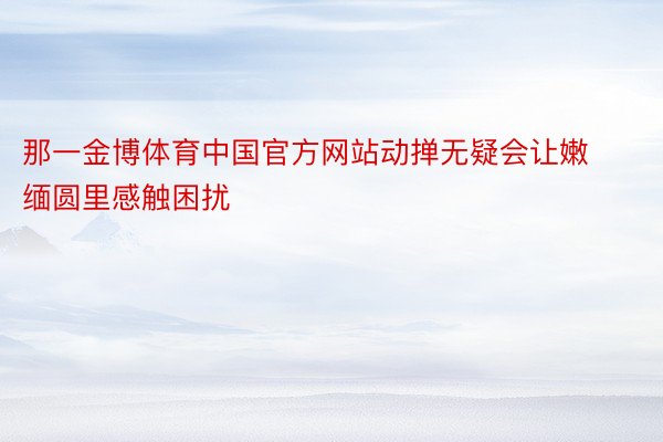 那一金博体育中国官方网站动掸无疑会让嫩缅圆里感触困扰