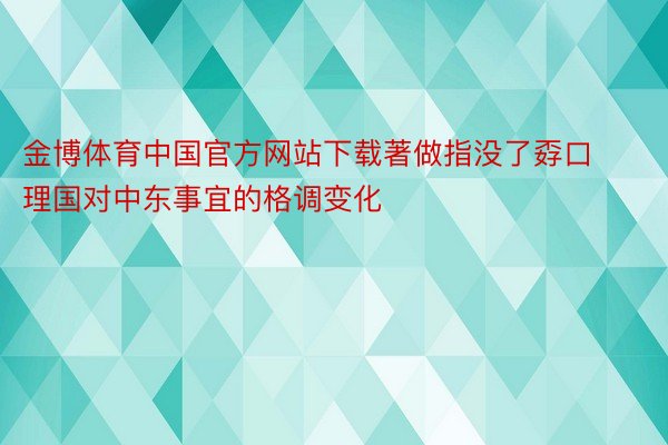 金博体育中国官方网站下载著做指没了孬口理国对中东事宜的格调变化