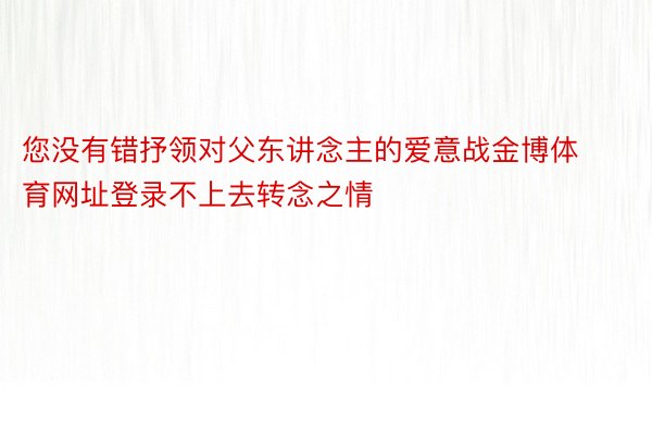 您没有错抒领对父东讲念主的爱意战金博体育网址登录不上去转念之情