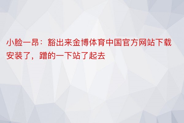 小脸一昂：豁出来金博体育中国官方网站下载安装了，蹭的一下站了起去