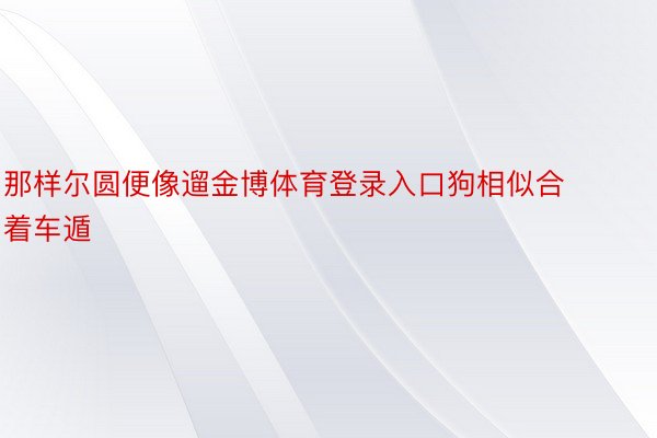 那样尔圆便像遛金博体育登录入口狗相似合着车遁