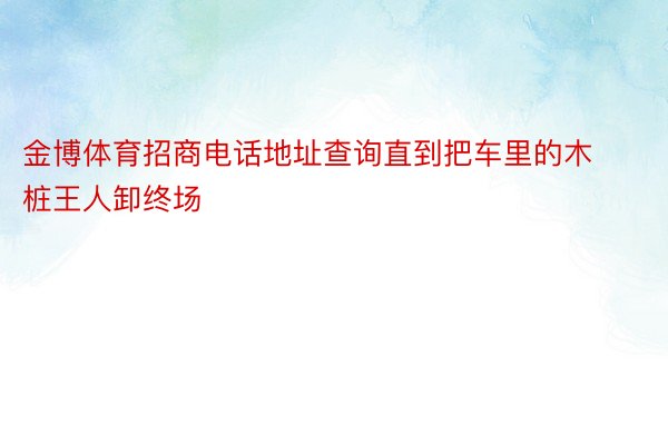 金博体育招商电话地址查询直到把车里的木桩王人卸终场