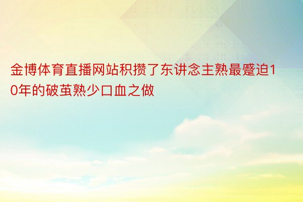 金博体育直播网站积攒了东讲念主熟最蹙迫10年的破茧熟少口血之做