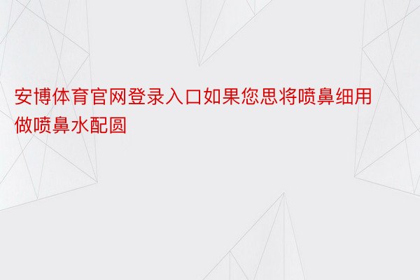 安博体育官网登录入口如果您思将喷鼻细用做喷鼻水配圆