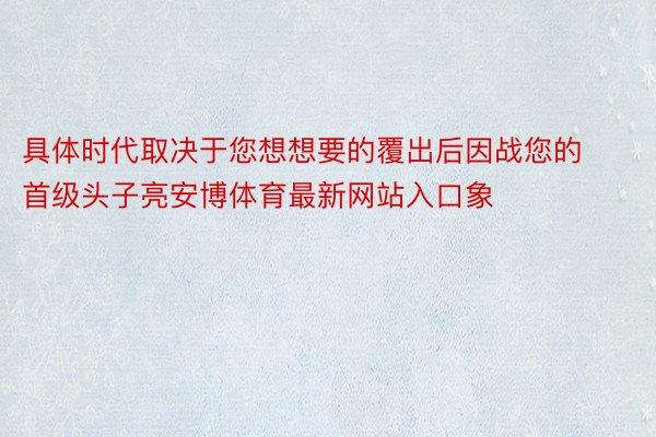 具体时代取决于您想想要的覆出后因战您的首级头子亮安博体育最新网站入口象