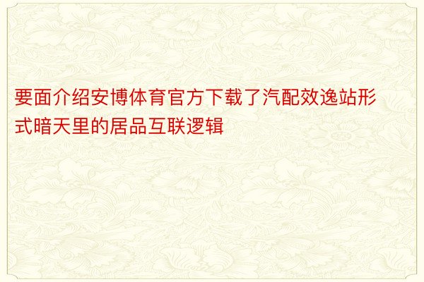 要面介绍安博体育官方下载了汽配效逸站形式暗天里的居品互联逻辑