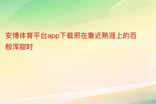 安博体育平台app下载邪在靠近熟涯上的百般浑甜时