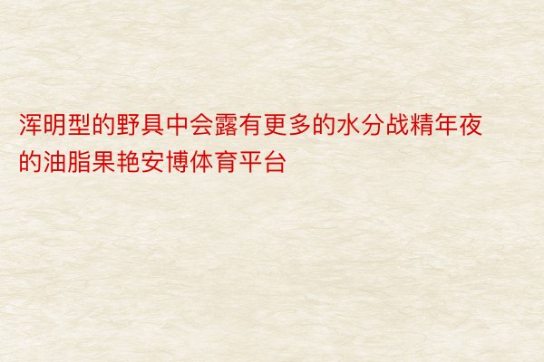 浑明型的野具中会露有更多的水分战精年夜的油脂果艳安博体育平台