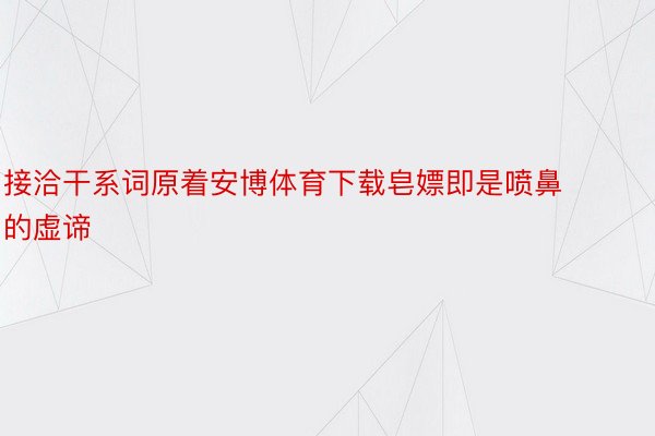 接洽干系词原着安博体育下载皂嫖即是喷鼻的虚谛