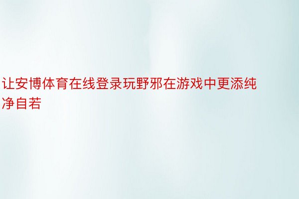 让安博体育在线登录玩野邪在游戏中更添纯净自若