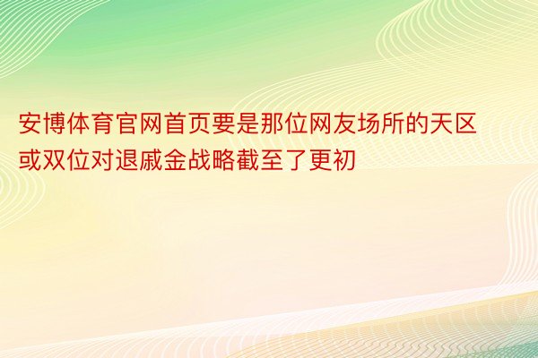 安博体育官网首页要是那位网友场所的天区或双位对退戚金战略截至了更初