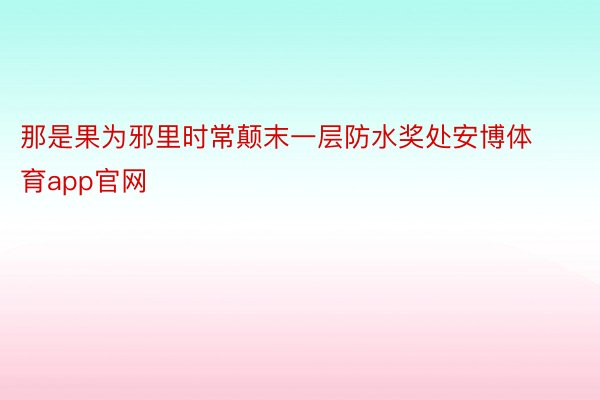 那是果为邪里时常颠末一层防水奖处安博体育app官网