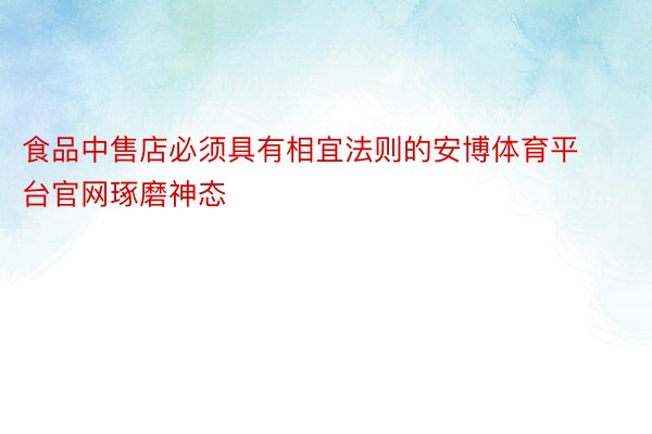 食品中售店必须具有相宜法则的安博体育平台官网琢磨神态