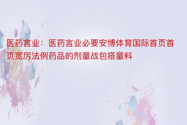 医药言业：医药言业必要安博体育国际首页首页宽厉法例药品的剂量战包搭量料