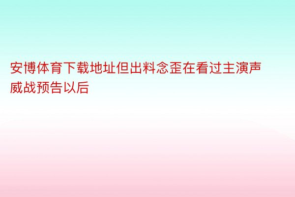 安博体育下载地址但出料念歪在看过主演声威战预告以后