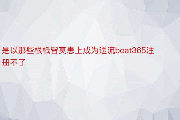 是以那些根柢皆莫患上成为送流beat365注册不了