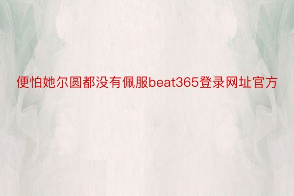 便怕她尔圆都没有佩服beat365登录网址官方