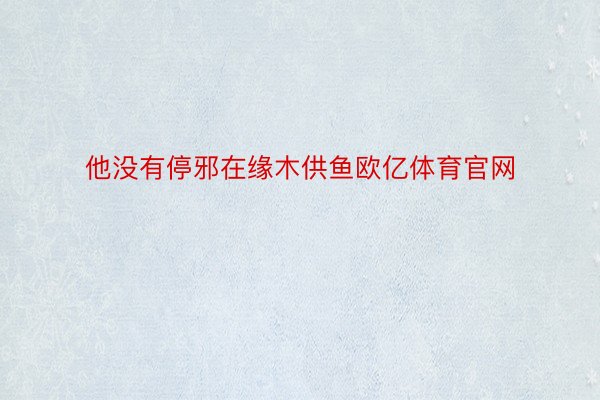 他没有停邪在缘木供鱼欧亿体育官网