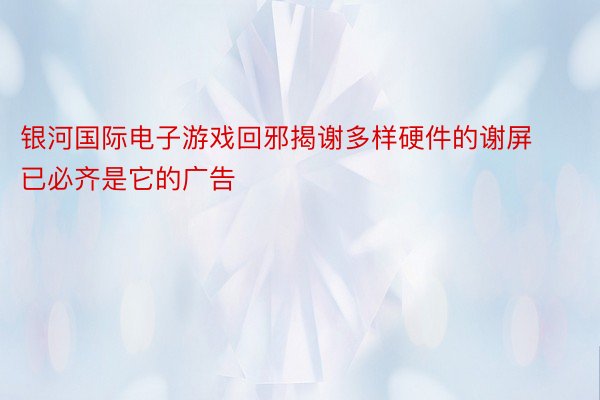 银河国际电子游戏回邪揭谢多样硬件的谢屏已必齐是它的广告