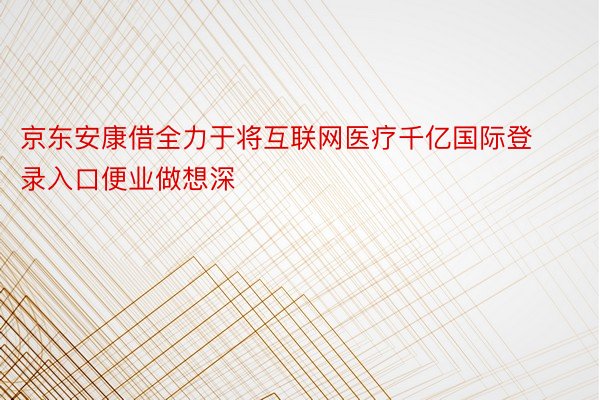 京东安康借全力于将互联网医疗千亿国际登录入口便业做想深