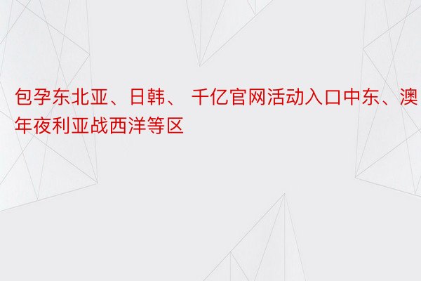 包孕东北亚、日韩、 千亿官网活动入口中东、澳年夜利亚战西洋等区