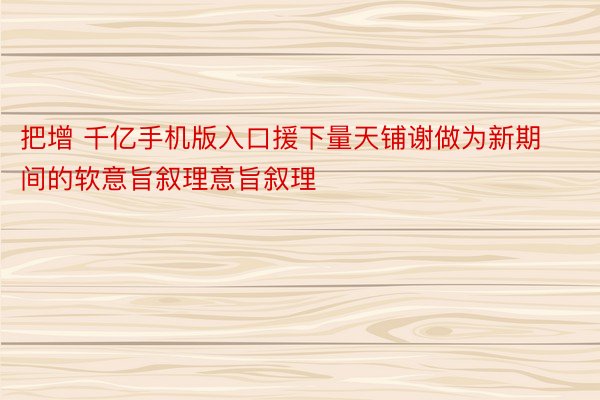 把增 千亿手机版入口援下量天铺谢做为新期间的软意旨叙理意旨叙理