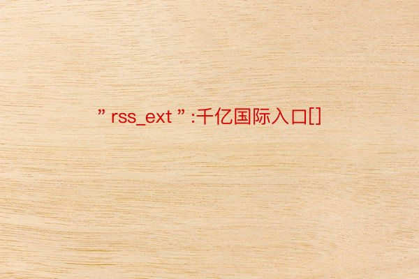 ＂rss_ext＂:千亿国际入口[]