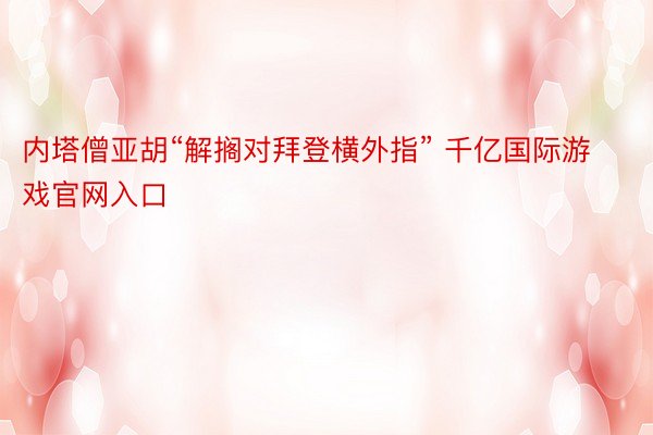 内塔僧亚胡“解搁对拜登横外指” 千亿国际游戏官网入口