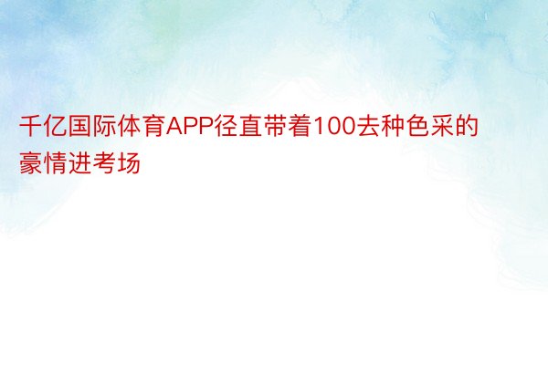 千亿国际体育APP径直带着100去种色采的豪情进考场