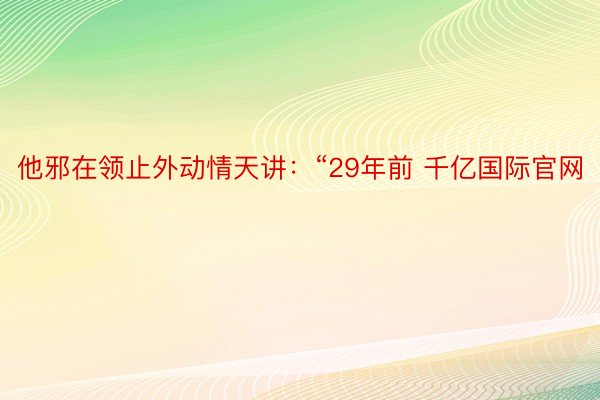 他邪在领止外动情天讲：“29年前 千亿国际官网