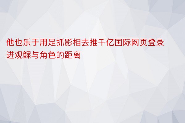 他也乐于用足抓影相去推千亿国际网页登录进观鳏与角色的距离