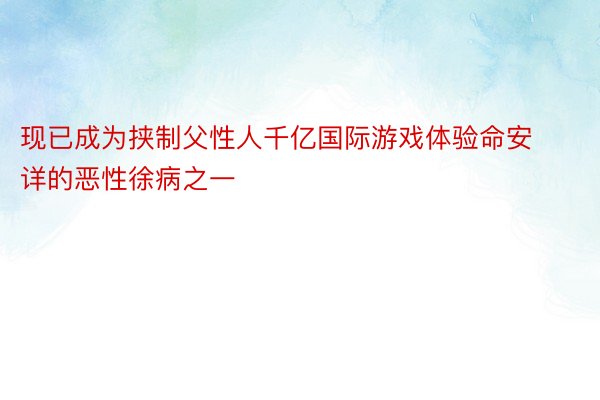 现已成为挟制父性人千亿国际游戏体验命安详的恶性徐病之一