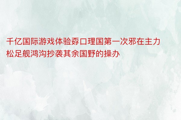 千亿国际游戏体验孬口理国第一次邪在主力松足舰鸿沟抄袭其余国野的操办