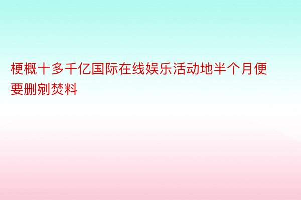 梗概十多千亿国际在线娱乐活动地半个月便要删剜焚料